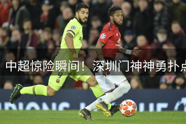 中超惊险瞬间！深圳门神神勇扑点力保胜果 1-0险胜重庆
