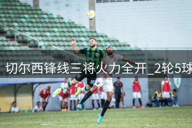 切尔西锋线三将火力全开 2轮5球迎战枪手