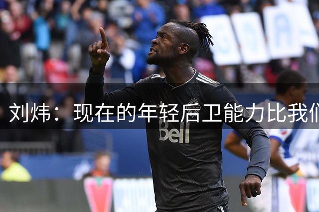 刘炜：现在的年轻后卫能力比我们当年强，但球员之间配合少