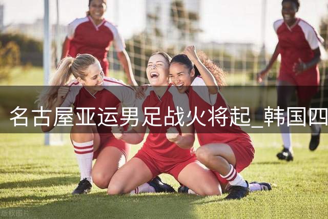 名古屋亚运男足战火将起 韩国四冠梦遭遇日本青春风暴