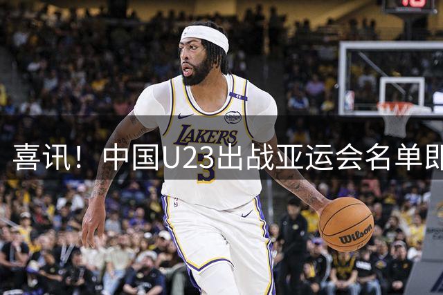 喜讯！中国U23出战亚运会名单即将官宣，三位超龄球员人选敲定