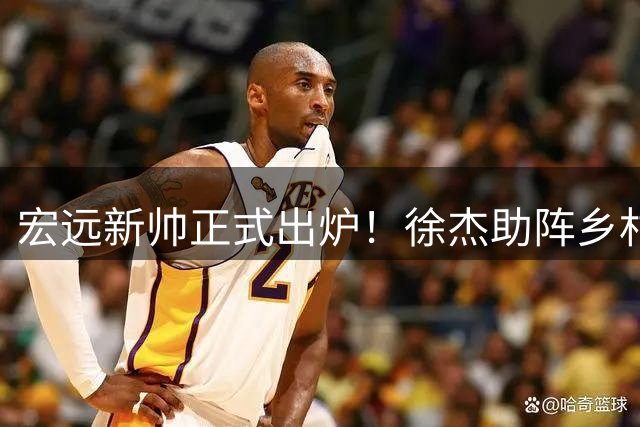 宏远新帅正式出炉！徐杰助阵乡村篮球梦 小外援留守提振士气