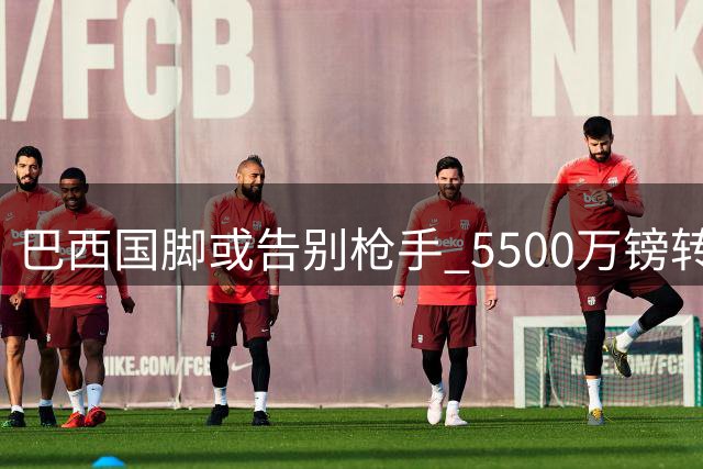 巴西国脚或告别枪手 5500万镑转投沙特豪门