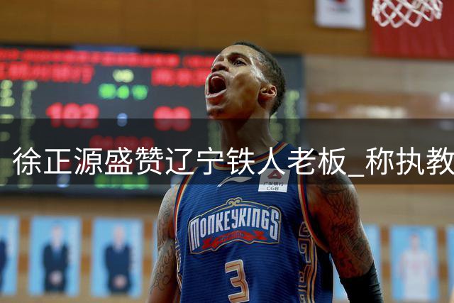 徐正源盛赞辽宁铁人老板 称执教经历无悔