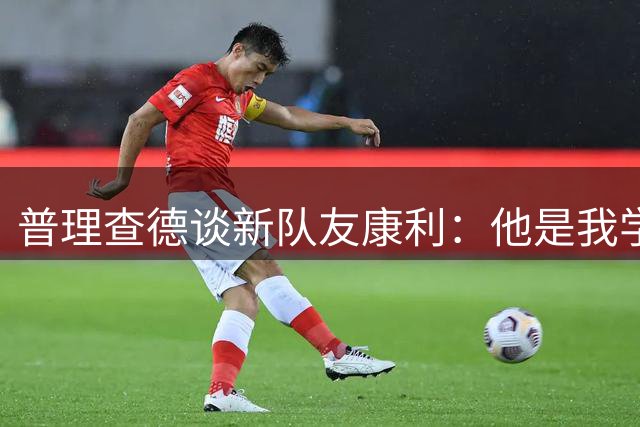 普理查德谈新队友康利：他是我学习的榜样 我希望能得到他的指点