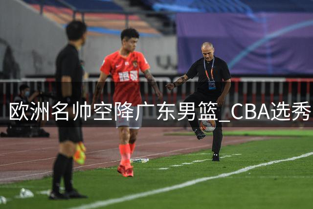 欧洲名帅空降广东男篮 CBA选秀热门转战香港 杜锋爱子试训辽宁引热议