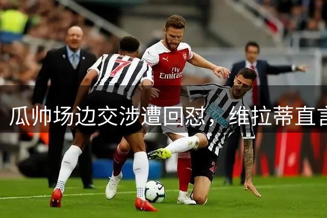 瓜帅场边交涉遭回怼，维拉蒂直言"闭嘴