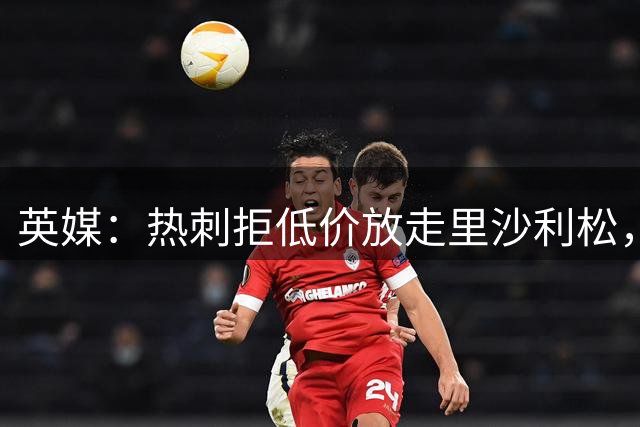 英媒：热刺拒低价放走里沙利松，球员去留未定