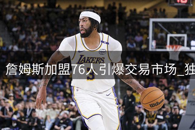 詹姆斯加盟76人引爆交易市场 独行侠三将恐遭清洗