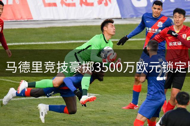 马德里竞技豪掷3500万欧元锁定比利时新星