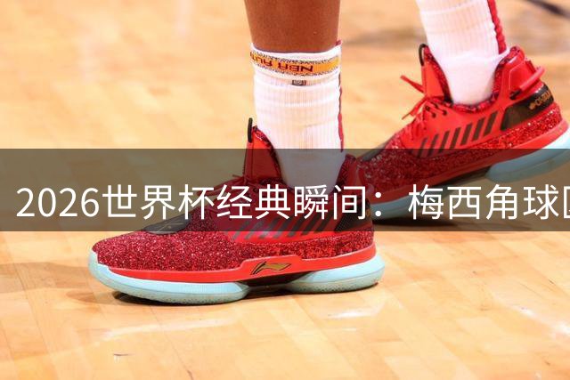 2026世界杯经典瞬间：梅西角球区神圣时刻登顶全球最佳影像